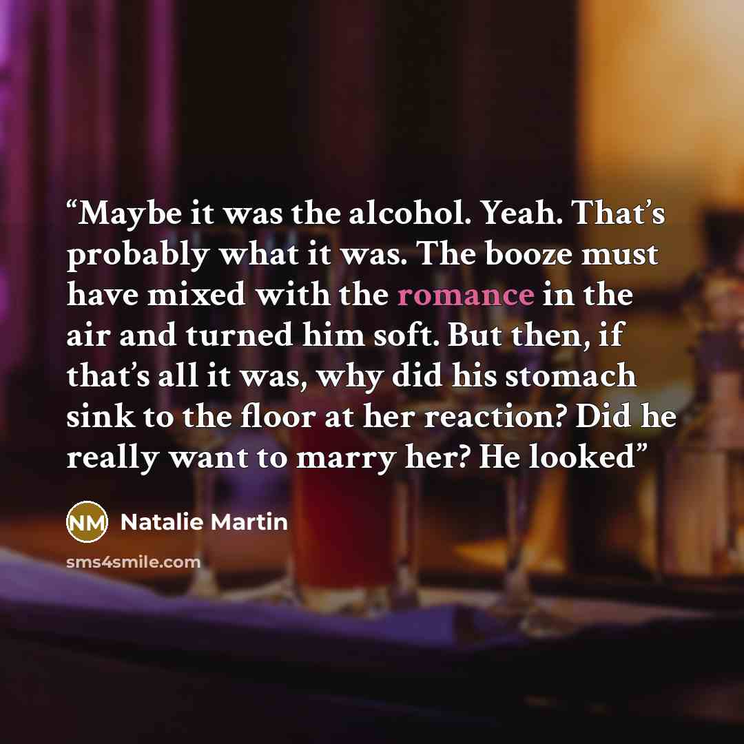 “Maybe it was the alcohol. Yeah. That’s probably what it was. The booze must have mixed with the romance in the air and turned him soft. But then, if that’s all it was, why did his stomach sink to the floor at her reaction? Did he really want to marry her? He looked” quote by Natalie Martin