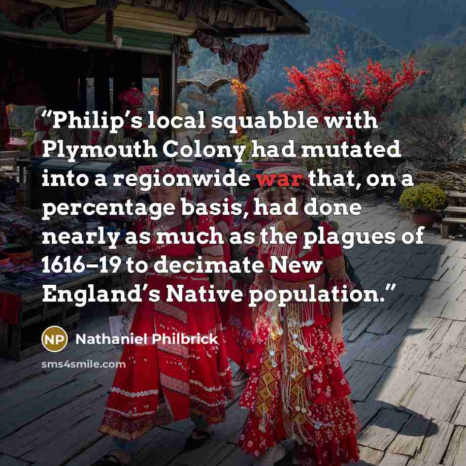 “Philip’s local squabble with Plymouth Colony had mutated into a regionwide war that, on a percentage basis, had done nearly as much as the plagues of 1616–19 to decimate New England’s Native population.” quote by Nathaniel Philbrick