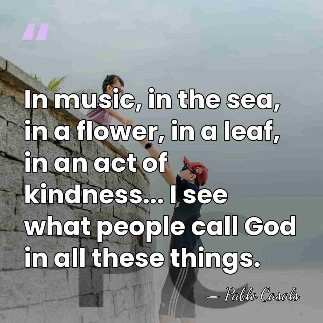 In music, in the sea, in a flower, in a leaf, in&hellip; - Pablo Casals