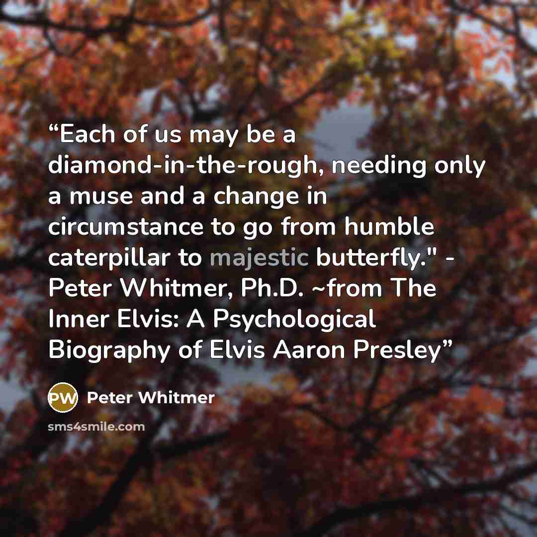 “Each of us may be a diamond-in-the-rough, needing only a muse and a change in circumstance to go from humble caterpillar to majestic butterfly." - Peter Whitmer, Ph.D. ~from The Inner Elvis: A Psychological Biography of Elvis Aaron Presley” quote by Peter Whitmer
