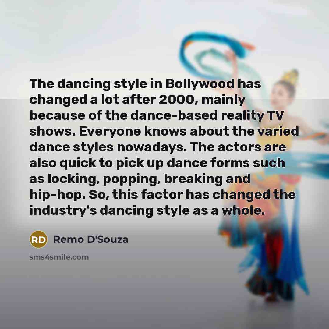 “The dancing style in Bollywood has changed a lot after 2000, mainly because of the dance-based reality TV shows. Everyone knows about the varied dance styles nowadays. The actors are also quick to pick up dance forms such as locking, popping, breaking and hip-hop. So, this factor has changed the…” quote by Remo D'Souza