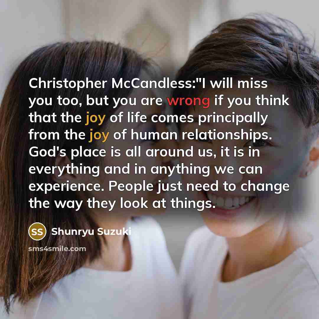 “Christopher McCandless:"I will miss you too, but you are wrong if you think that the joy of life comes principally from the joy of human relationships. God's place is all around us, it is in everything and in anything we can experience. People just need to change the way they look at things.” quote by Shunryu Suzuki