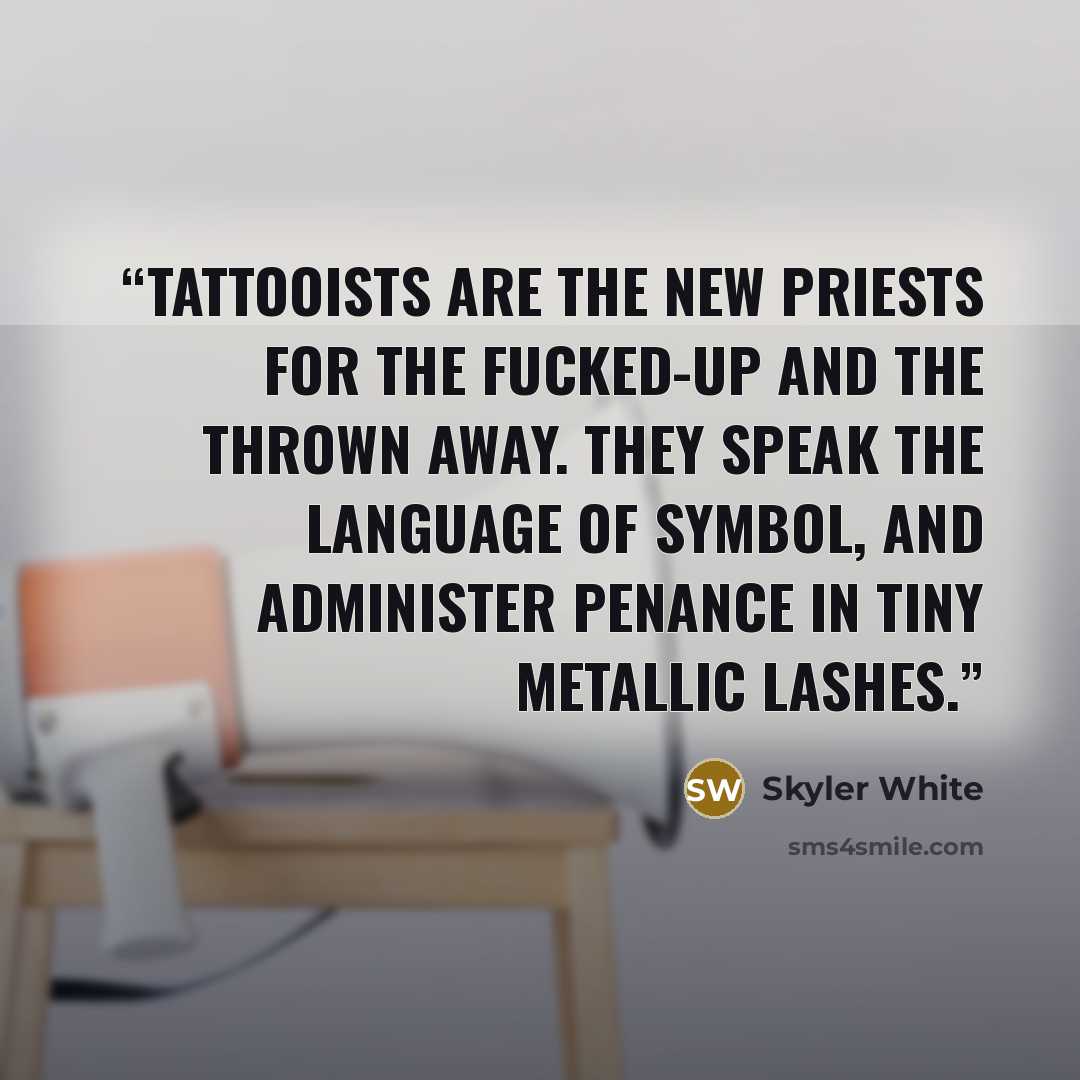 “Tattooists are the new priests for the fucked-up and the thrown away. They speak the language of symbol, and administer penance in tiny metallic lashes.” quote by Skyler White