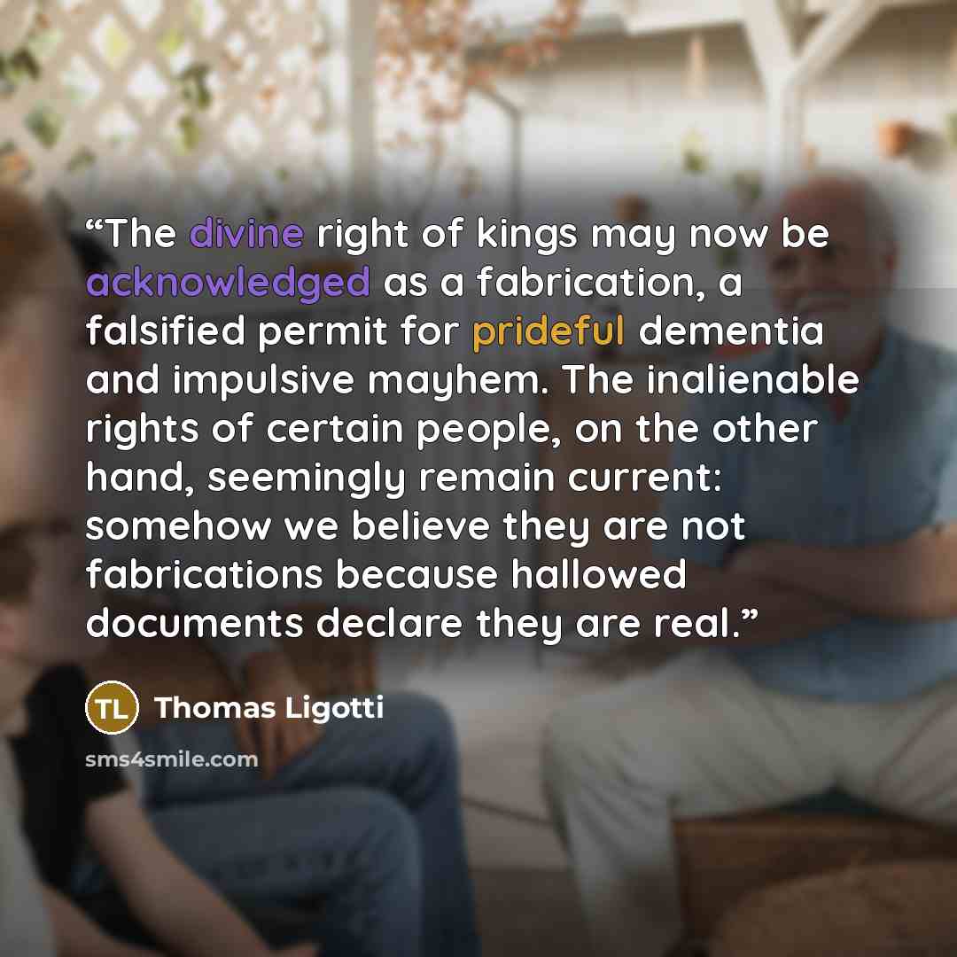 “The divine right of kings may now be acknowledged as a fabrication, a falsified permit for prideful dementia and impulsive mayhem. The inalienable rights of certain people, on the other hand, seemingly remain current: somehow we believe they are not fabrications because hallowed documents declare…” quote by Thomas Ligotti