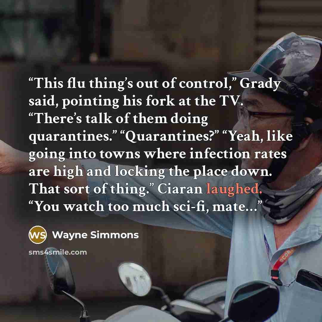 “This flu thing’s out of control,” Grady said, pointing his fork at the TV. “There’s talk of them doing quarantines.” “Quarantines?” “Yeah, like going into towns where infection rates are high and locking the place down. That sort of thing.” Ciaran laughed. “You watch too much sci-fi, mate…” quote by Wayne Simmons