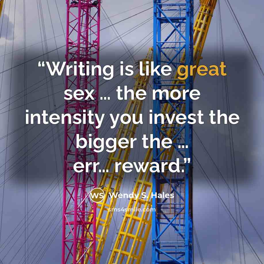 “Writing is like great sex … the more intensity you invest the bigger the … err… reward.” quote by Wendy S. Hales