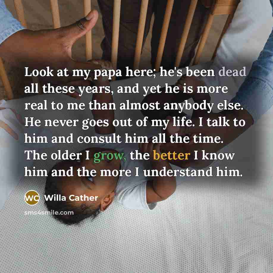 “Look at my papa here; he's been dead all these years, and yet he is more real to me than almost anybody else. He never goes out of my life. I talk to him and consult him all the time. The older I grow, the better I know him and the more I understand him.” quote by Willa Cather
