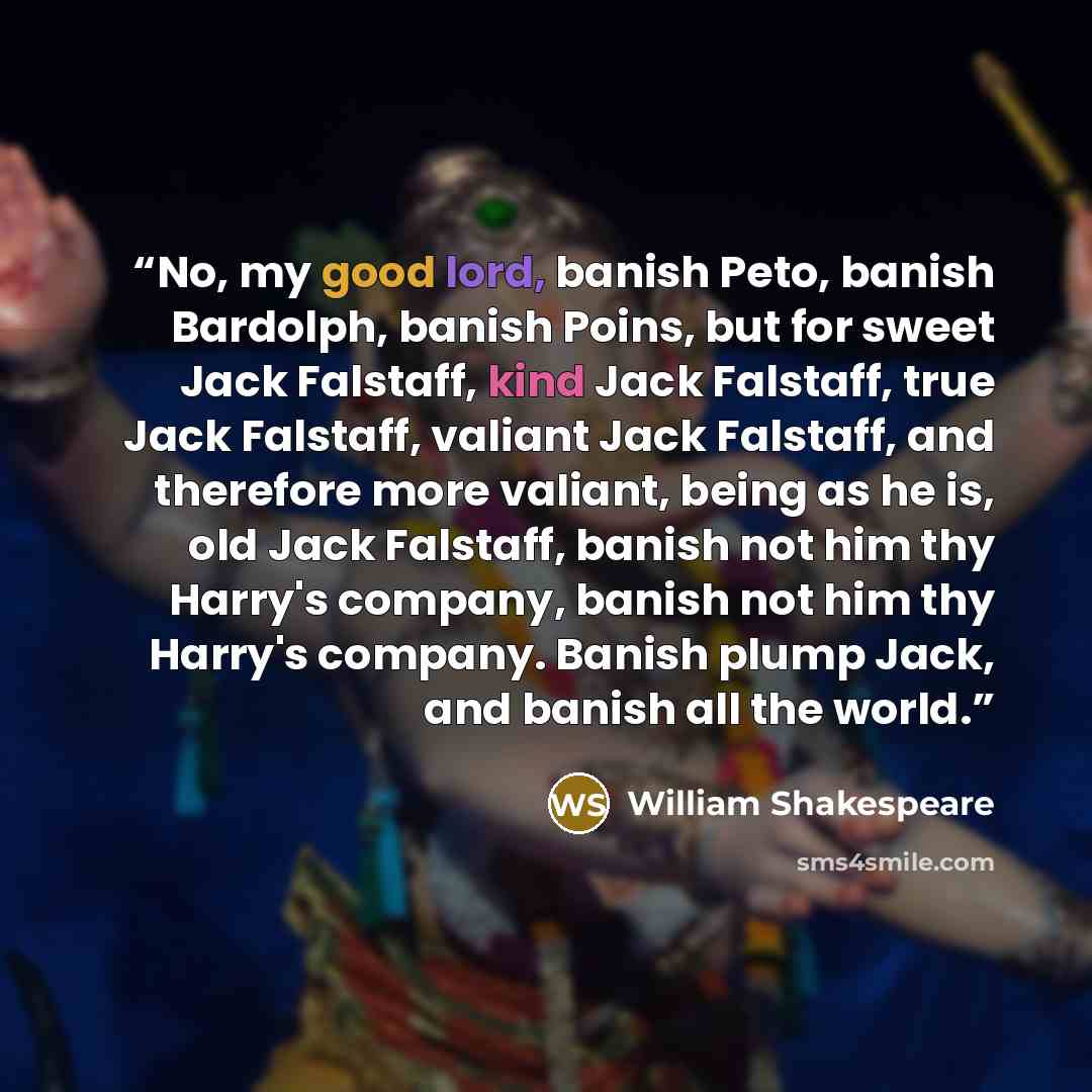 “No, my good lord, banish Peto, banish Bardolph, banish Poins, but for sweet Jack Falstaff, kind Jack Falstaff, true Jack Falstaff, valiant Jack Falstaff, and therefore more valiant, being as he is, old Jack Falstaff, banish not him thy Harry's company, banish not him thy Harry's company. Banish…” quote by William Shakespeare