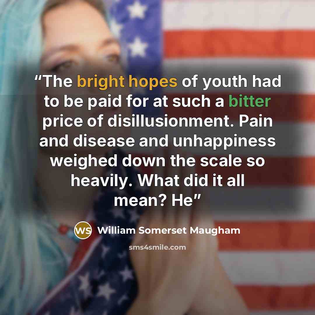 “The bright hopes of youth had to be paid for at such a bitter price of disillusionment. Pain and disease and unhappiness weighed down the scale so heavily. What did it all mean? He” quote by William Somerset Maugham