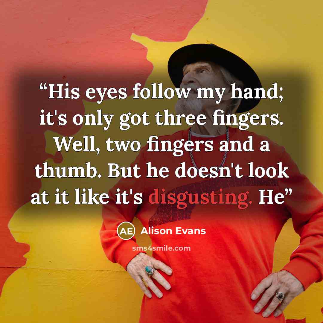 “His eyes follow my hand; it's only got three fingers. Well, two fingers and a thumb. But he doesn't look at it like it's disgusting. He” quote by Alison Evans