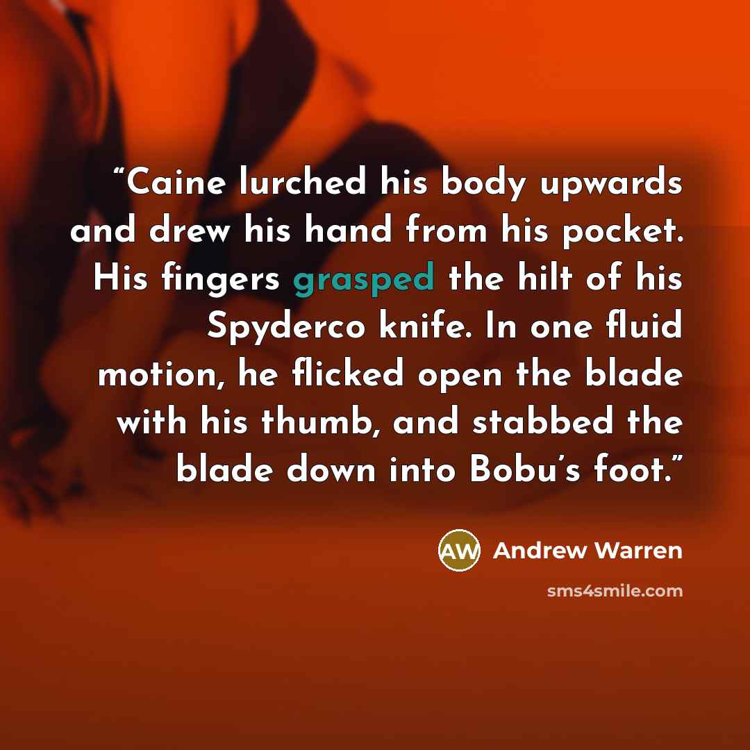 “Caine lurched his body upwards and drew his hand from his pocket. His fingers grasped the hilt of his Spyderco knife. In one fluid motion, he flicked open the blade with his thumb, and stabbed the blade down into Bobu’s foot.” quote by Andrew Warren