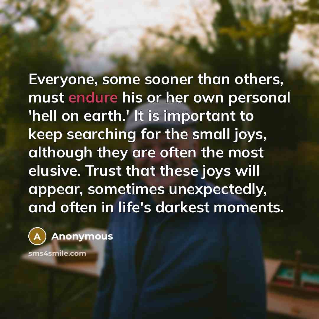 “Everyone, some sooner than others, must endure his or her own personal 'hell on earth.' It is important to keep searching for the small joys, although they are often the most elusive. Trust that these joys will appear, sometimes unexpectedly, and often in life's darkest moments.” quote by Anonymous