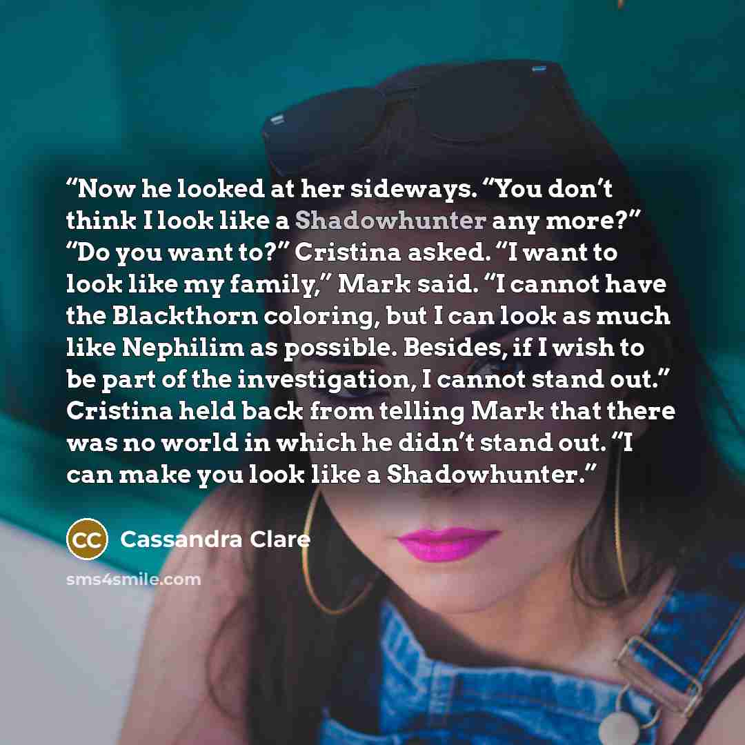 “Now he looked at her sideways. “You don’t think I look like a Shadowhunter any more?” “Do you want to?” Cristina asked. “I want to look like my family,” Mark said. “I cannot have the Blackthorn coloring, but I can look as much like Nephilim as possible. Besides, if I wish to be part of the…” quote by Cassandra Clare