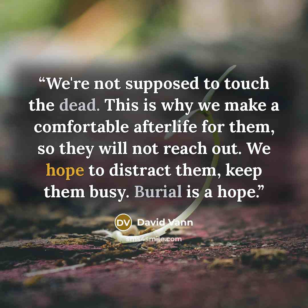 “We're not supposed to touch the dead. This is why we make a comfortable afterlife for them, so they will not reach out. We hope to distract them, keep them busy. Burial is a hope.” quote by David Vann