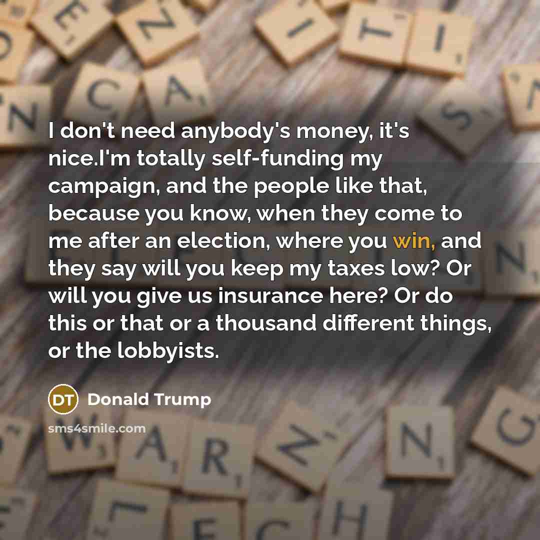 “I don't need anybody's money, it's nice.I'm totally self-funding my…” quote by Donald Trump
