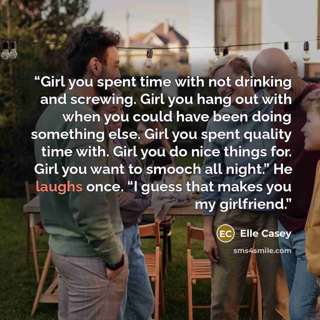 “Girl you spent time with not drinking and screwing. Girl you hang out with when you could have been doing something else. Girl you spent quality time with. Girl you do nice things for. Girl you want to smooch all night.” He laughs once. “I guess that makes you my girlfriend.” quote by Elle Casey