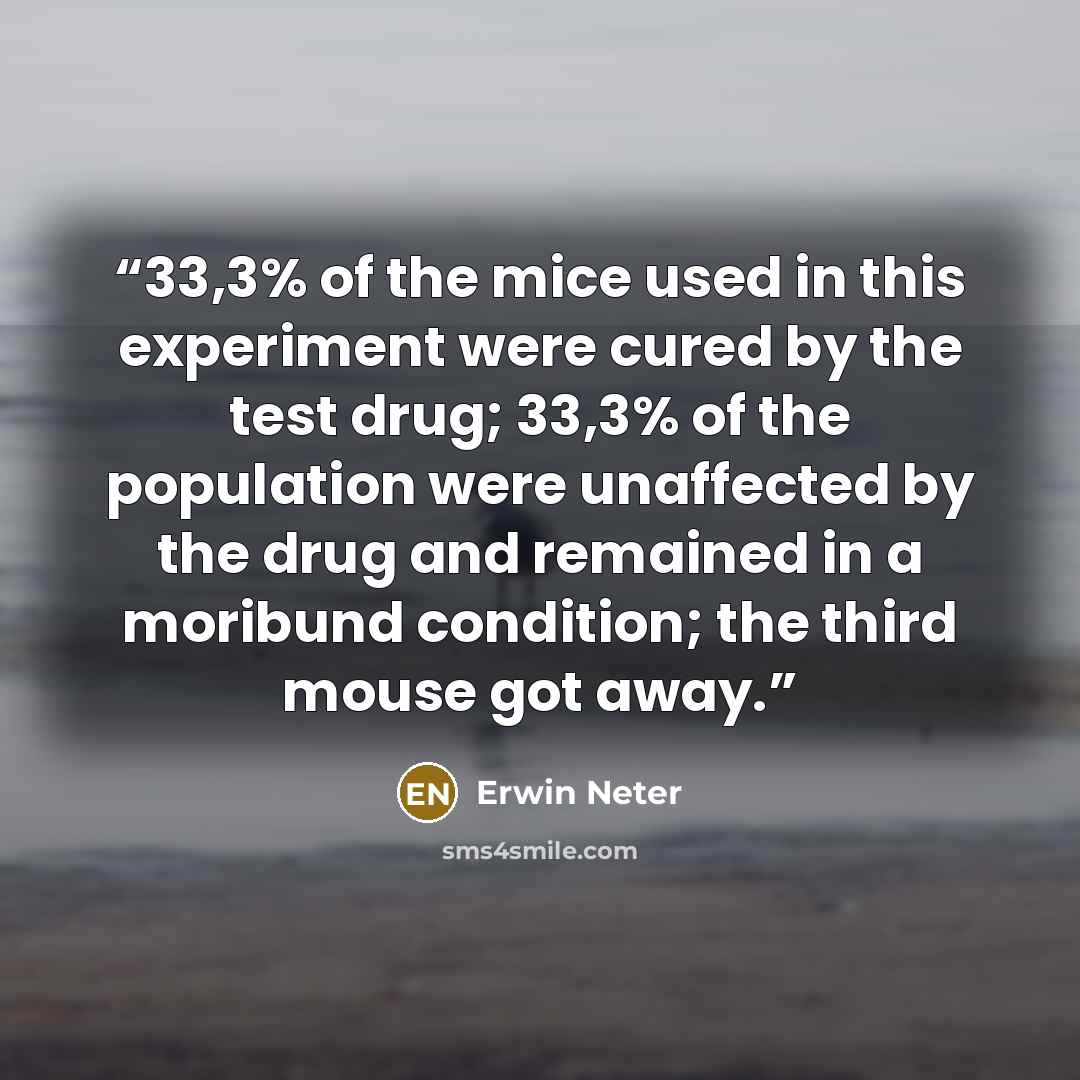 “33,3% of the mice used in this experiment were cured by the test drug; 33,3% of the population were unaffected by the drug and remained in a moribund condition; the third mouse got away.” quote by Erwin Neter