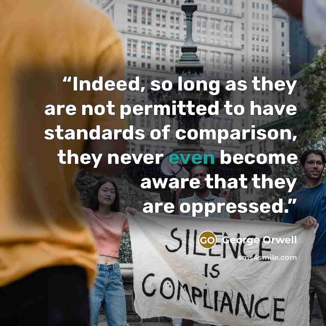 “Indeed, so long as they are not permitted to have standards of comparison, they never even become aware that they are oppressed.” quote by George Orwell