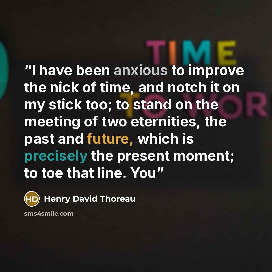 “I have been anxious to improve the nick of time, and notch it on my stick too; to stand on the meeting of two eternities, the past and future, which is precisely the present moment; to toe that line. You” quote by Henry David Thoreau