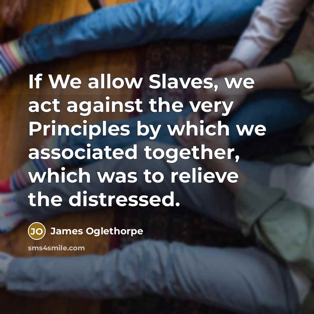 “If We allow Slaves, we act against the very Principles by which we associated together, which was to relieve the distressed.” quote by James Oglethorpe