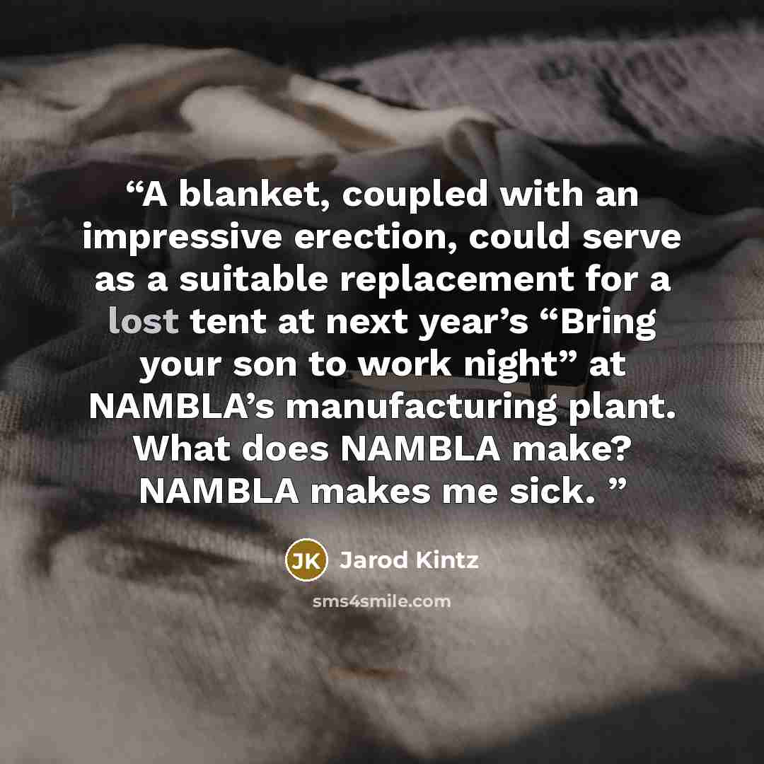 “A blanket, coupled with an impressive erection, could serve as a suitable replacement for a lost tent at next year’s “Bring your son to work night” at NAMBLA’s manufacturing plant. What does NAMBLA make? NAMBLA makes me sick.” quote by Jarod Kintz