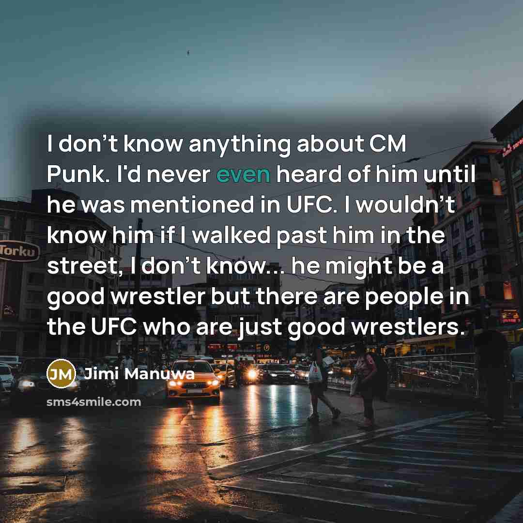 “I don't know anything about CM Punk. I'd never even heard of him until he was mentioned in UFC. I wouldn't know him if I walked past him in the street, I don't know... he might be a good wrestler but there are people in the UFC who are just good wrestlers.” quote by Jimi Manuwa