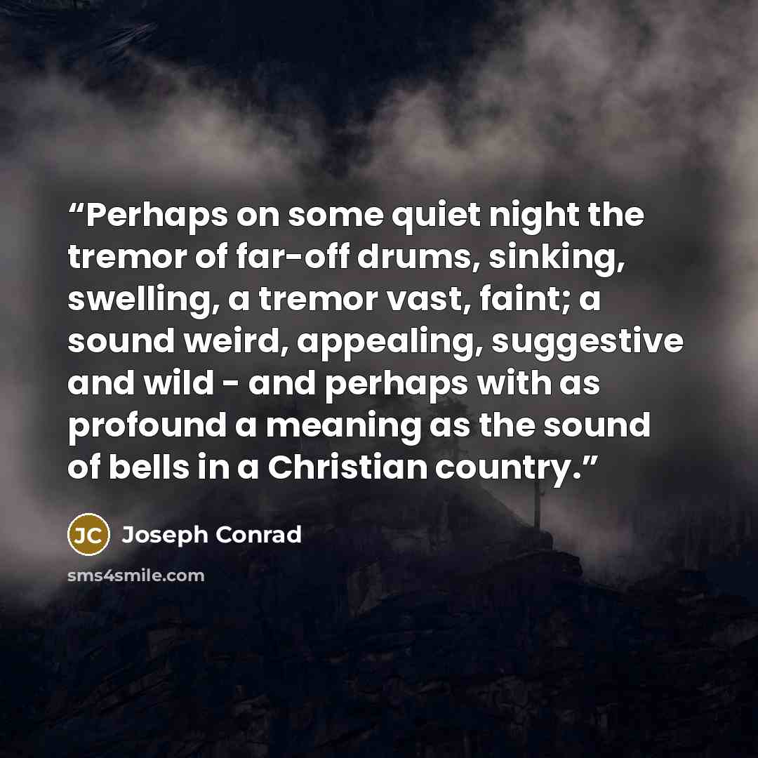 “Perhaps on some quiet night the tremor of far-off drums, sinking, swelling, a tremor vast, faint; a sound weird, appealing, suggestive and wild - and perhaps with as profound a meaning as the sound of bells in a Christian country.” quote by Joseph Conrad