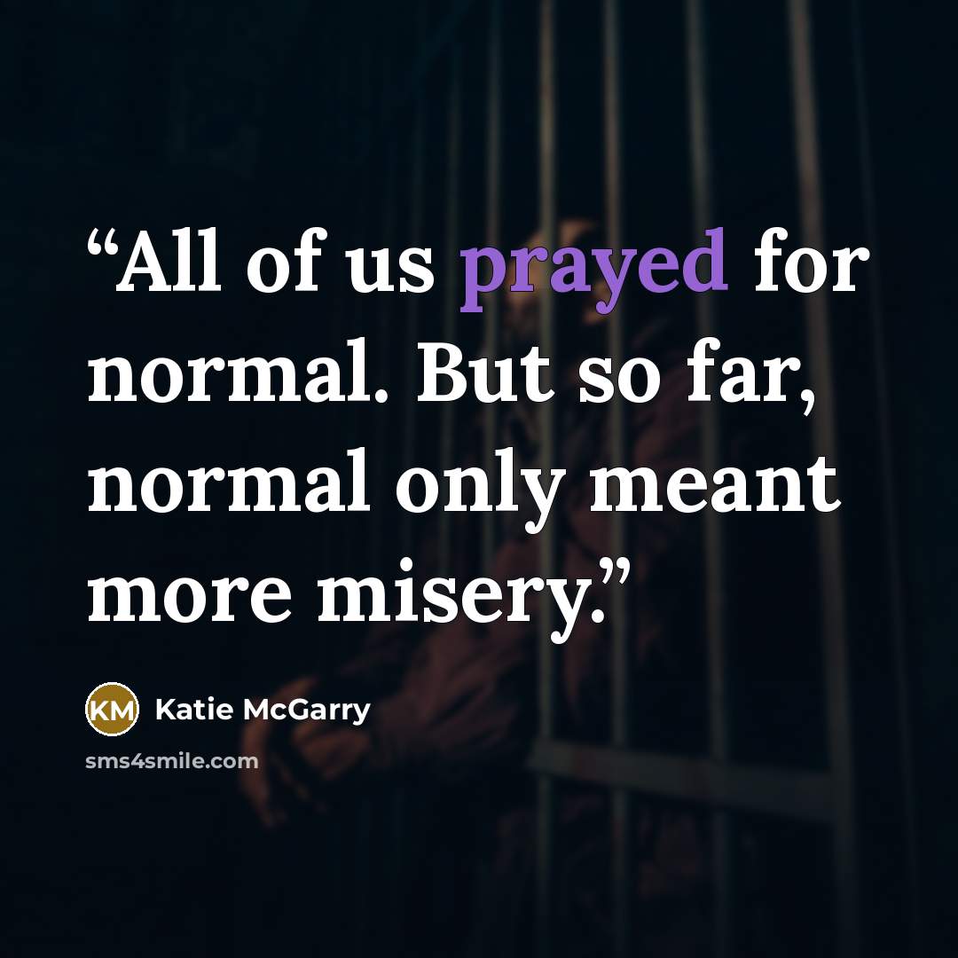 “All of us prayed for normal. But so far, normal only meant more misery.” quote by Katie McGarry