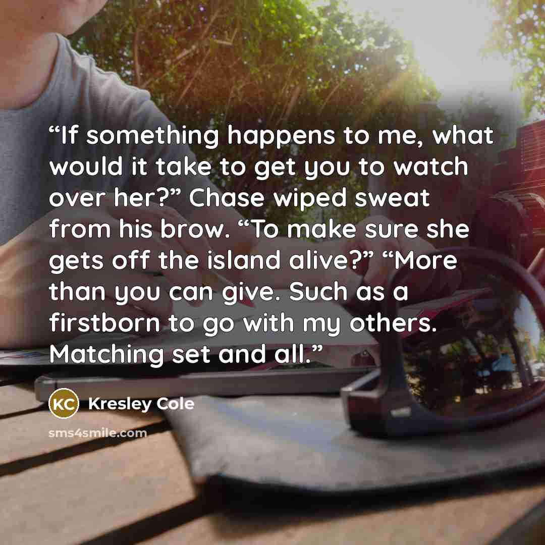 “If something happens to me, what would it take to get you to watch over her?” Chase wiped sweat from his brow. “To make sure she gets off the island alive?” “More than you can give. Such as a firstborn to go with my others. Matching set and all.” quote by Kresley Cole