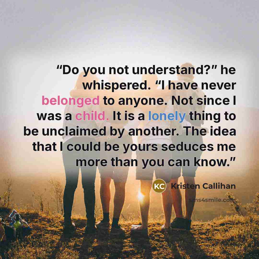 “Do you not understand?” he whispered. “I have never belonged to anyone. Not since I was a child. It is a lonely thing to be unclaimed by another. The idea that I could be yours seduces me more than you can know.” quote by Kristen Callihan