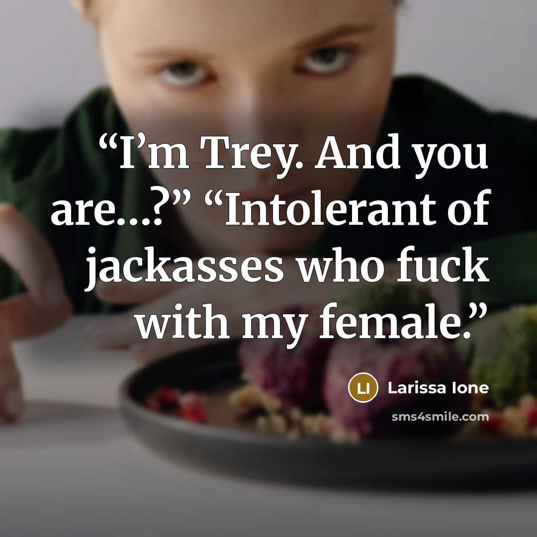 “I’m Trey. And you are…?” “Intolerant of jackasses who fuck with my female.” quote by Larissa Ione