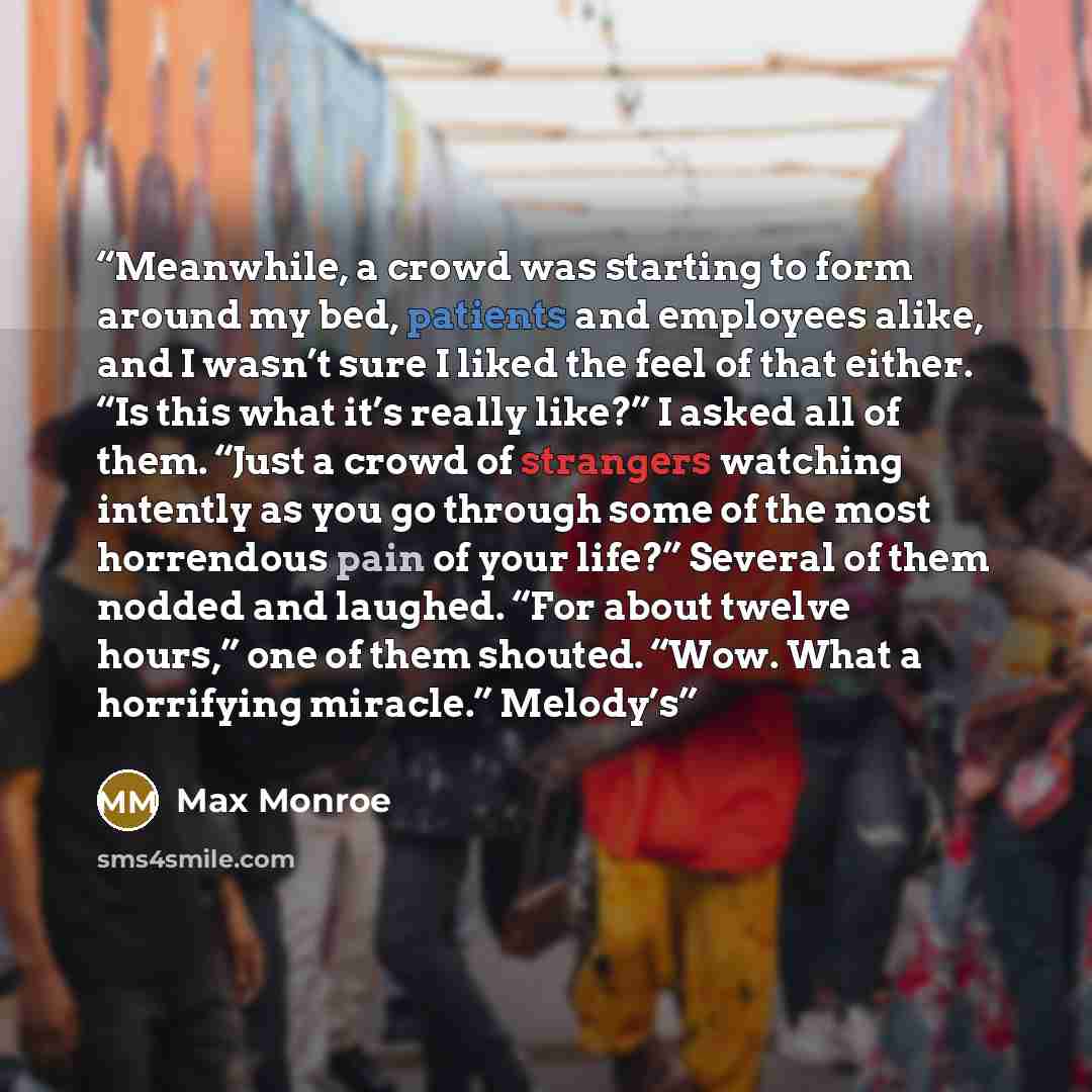 “Meanwhile, a crowd was starting to form around my bed, patients and employees alike, and I wasn’t sure I liked the feel of that either. “Is this what it’s really like?” I asked all of them. “Just a crowd of strangers watching intently as you go through some of the most horrendous pain of your…” quote by Max Monroe