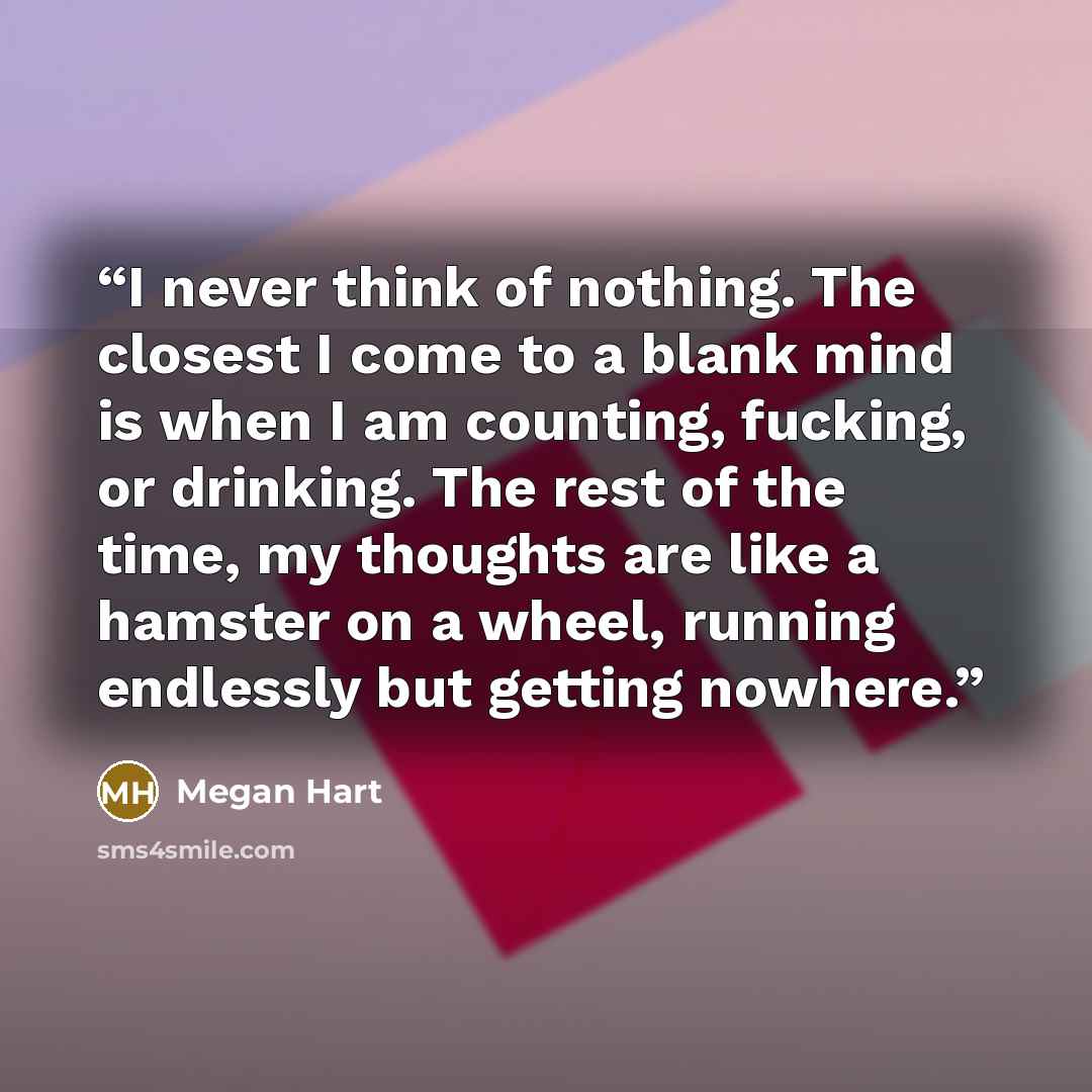 “I never think of nothing. The closest I come to a blank mind is when I am counting, fucking, or drinking. The rest of the time, my thoughts are like a hamster on a wheel, running endlessly but getting nowhere.” quote by Megan Hart