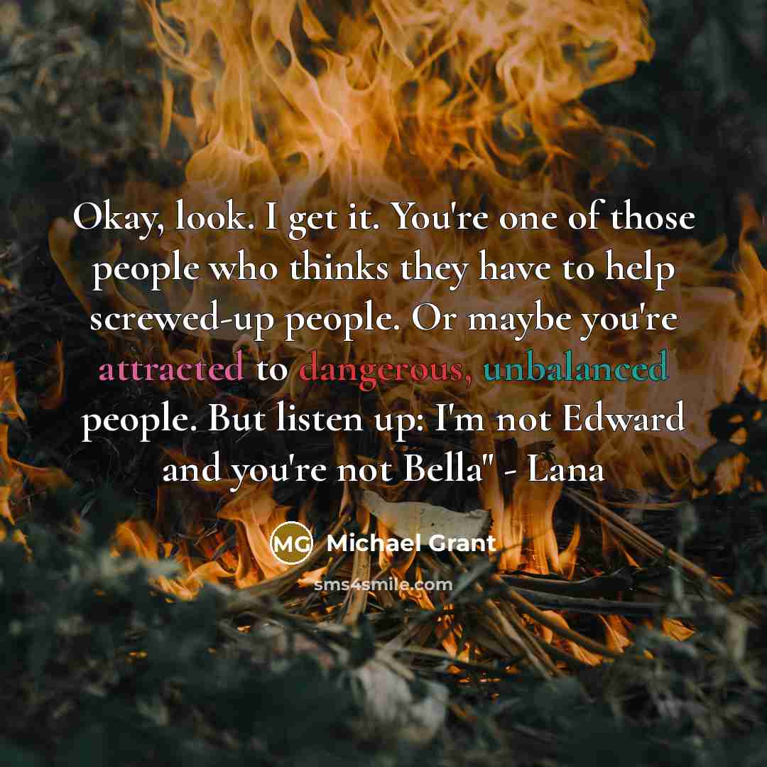 “Okay, look. I get it. You're one of those people who thinks they have to help screwed-up people. Or maybe you're attracted to dangerous, unbalanced people. But listen up: I'm not Edward and you're not Bella" - Lana” quote by Michael Grant