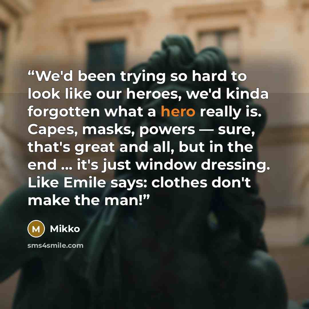 “We'd been trying so hard to look like our heroes, we'd kinda forgotten what a hero really is. Capes, masks, powers — sure, that's great and all, but in the end ... it's just window dressing. Like Emile says: clothes don't make the man!” quote by Mikko