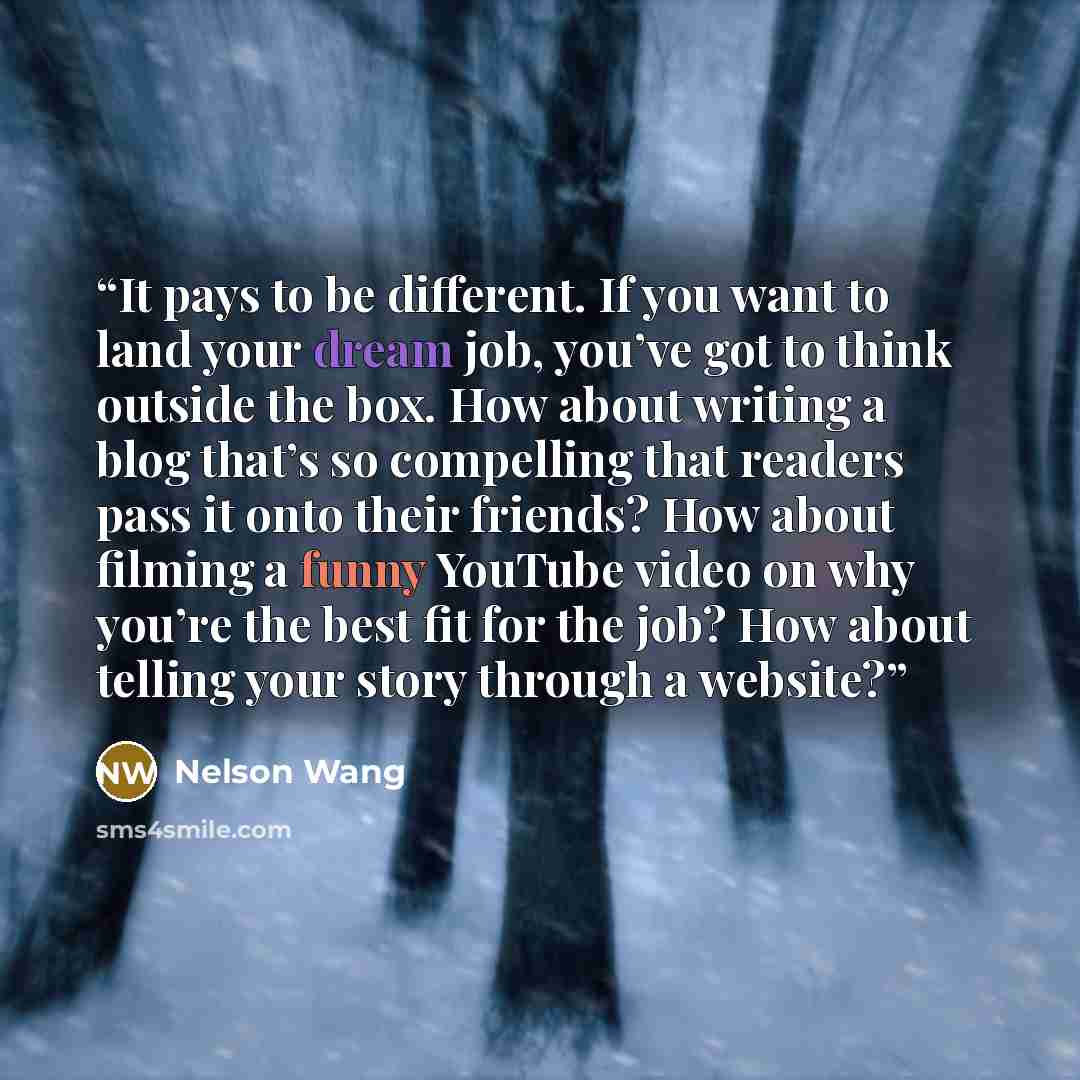 “It pays to be different. If you want to land your dream job, you’ve got to think outside the box. How about writing a blog that’s so compelling that readers pass it onto their friends? How about filming a funny YouTube video on why you’re the best fit for the job? How about telling your story…” quote by Nelson Wang