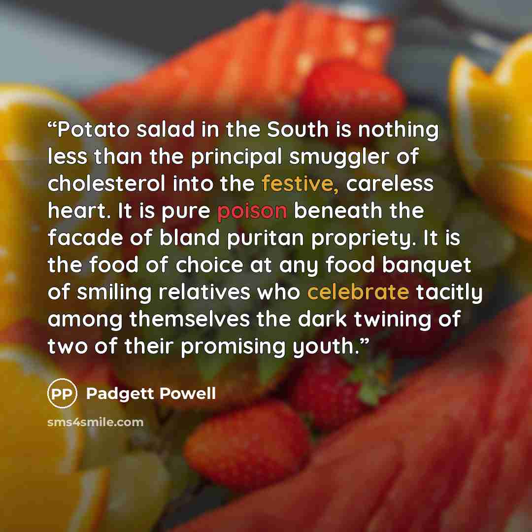 “Potato salad in the South is nothing less than the principal smuggler of cholesterol into the festive, careless heart. It is pure poison beneath the facade of bland puritan propriety. It is the food of choice at any food banquet of smiling relatives who celebrate tacitly among themselves the dark…” quote by Padgett Powell