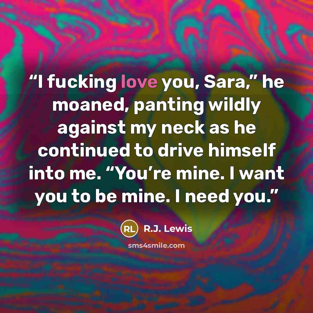 “I fucking love you, Sara,” he moaned, panting wildly against my neck as he continued to drive himself into me. “You’re mine. I want you to be mine. I need you.” quote by R.J. Lewis