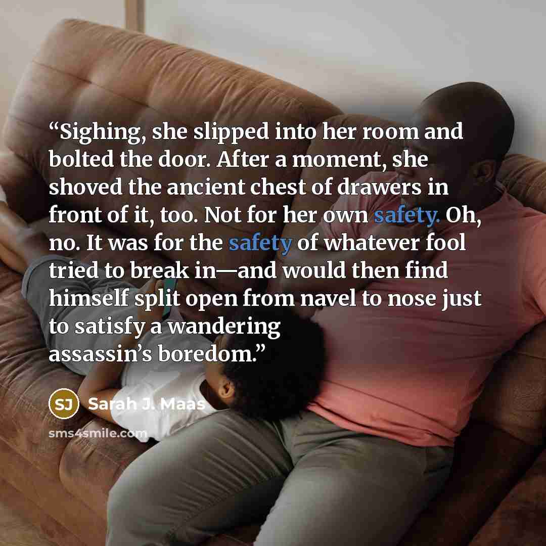 “Sighing, she slipped into her room and bolted the door. After a moment, she shoved the ancient chest of drawers in front of it, too. Not for her own safety. Oh, no. It was for the safety of whatever fool tried to break in—and would then find himself split open from navel to nose just to satisfy a…” quote by Sarah J. Maas
