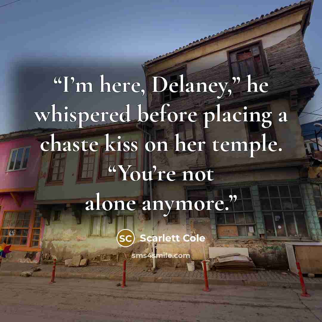 “I’m here, Delaney,” he whispered before placing a chaste kiss on her temple. “You’re not alone anymore.” quote by Scarlett Cole
