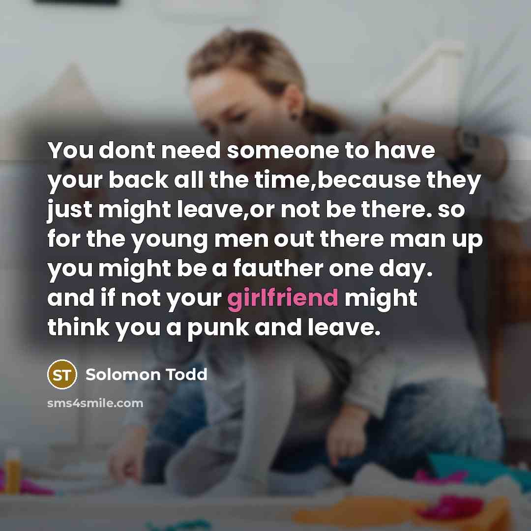 “You dont need someone to have your back all the time,because they just might leave,or not be there. so for the young men out there man up you might be a fauther one day. and if not your girlfriend might think you a punk and leave.” quote by Solomon Todd