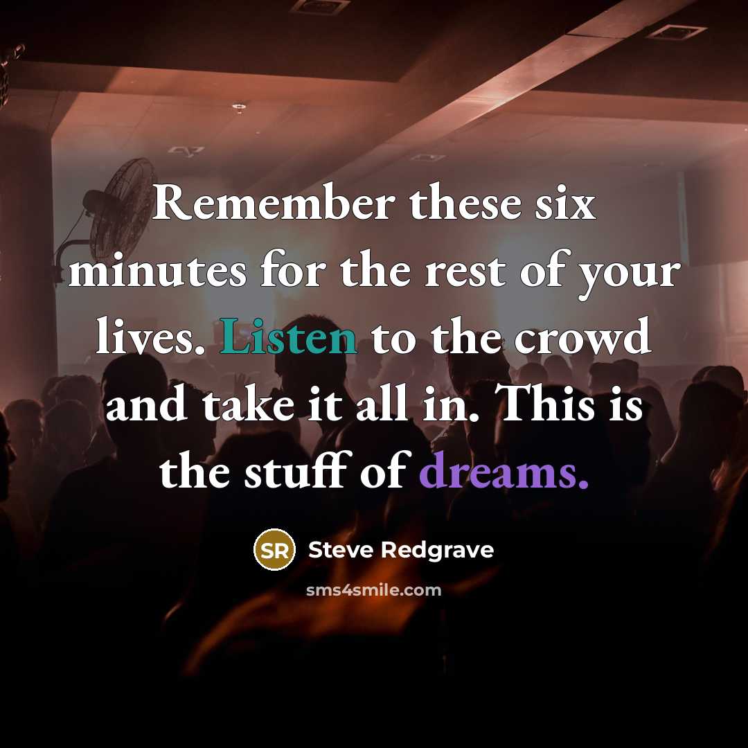 “Remember these six minutes for the rest of your lives. Listen to the crowd and take it all in. This is the stuff of dreams.” quote by Steve Redgrave