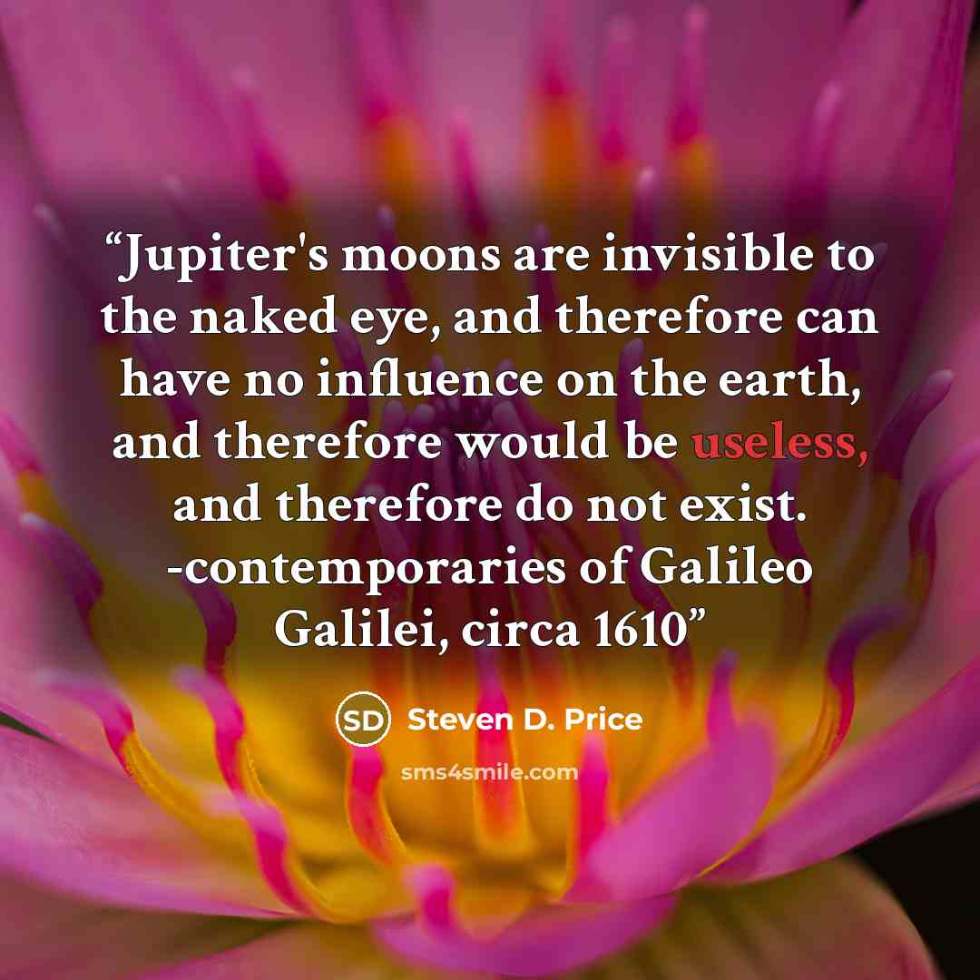 “Jupiter's moons are invisible to the naked eye, and therefore can have no influence on the earth, and therefore would be useless, and therefore do not exist. -contemporaries of Galileo Galilei, circa 1610” quote by Steven D. Price