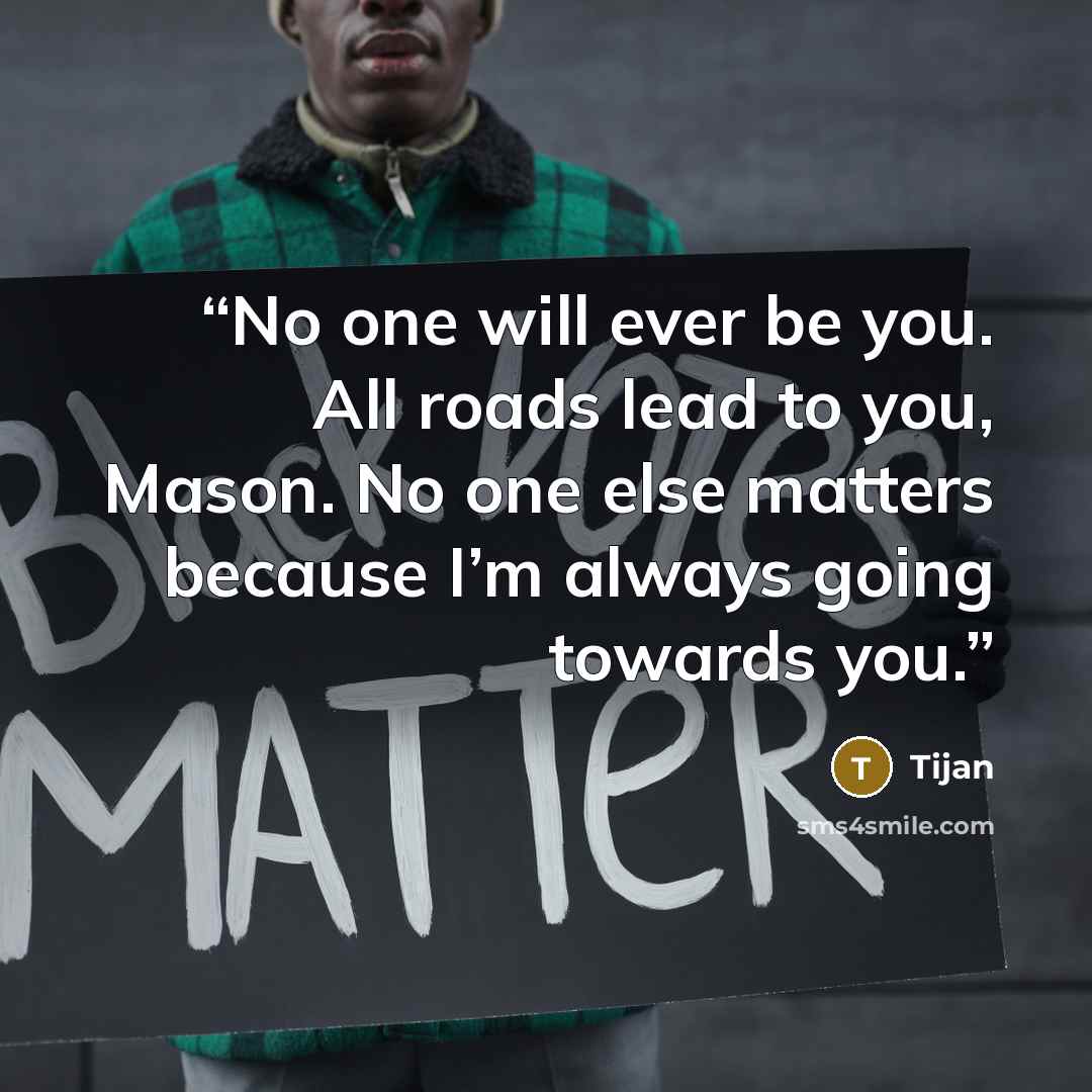 “No one will ever be you. All roads lead to you, Mason. No one else matters because I’m always going towards you.” quote by Tijan