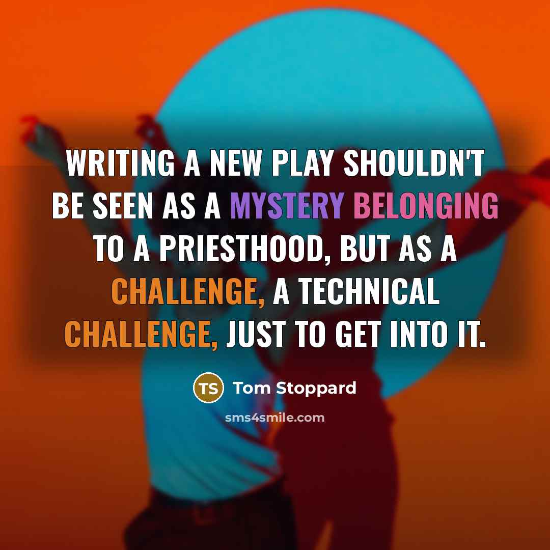 “Writing a new play shouldn't be seen as a mystery belonging to a priesthood, but as a challenge, a technical challenge, just to get into it.” quote by Tom Stoppard
