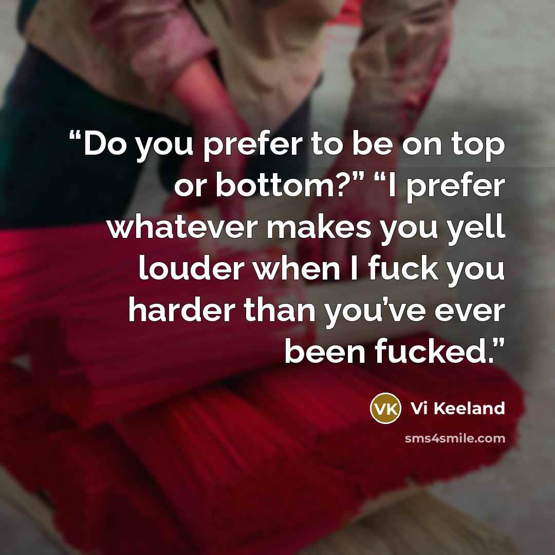 “Do you prefer to be on top or bottom?” “I prefer whatever makes you yell louder when I fuck you harder than you’ve ever been fucked.” quote by Vi Keeland