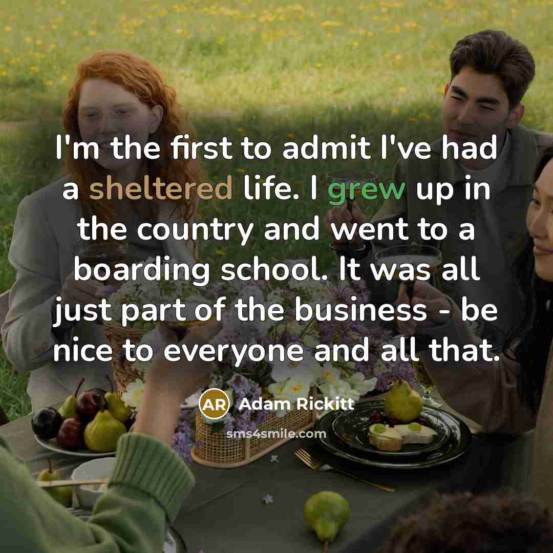 “I'm the first to admit I've had a sheltered life. I grew up in the country and went to a boarding school. It was all just part of the business - be nice to everyone and all that.” quote by Adam Rickitt