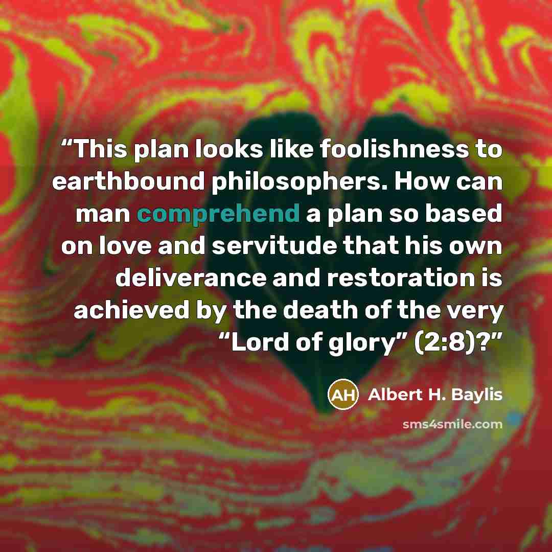 “This plan looks like foolishness to earthbound philosophers. How can man comprehend a plan so based on love and servitude that his own deliverance and restoration is achieved by the death of the very “Lord of glory” (2:8)?” quote by Albert H. Baylis