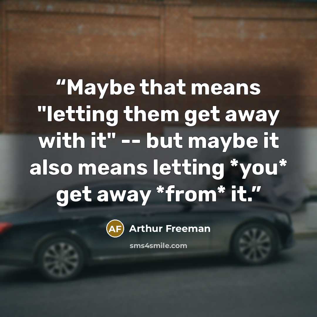 “Maybe that means "letting them get away with it" -- but maybe it also means letting *you* get away *from* it.” quote by Arthur Freeman