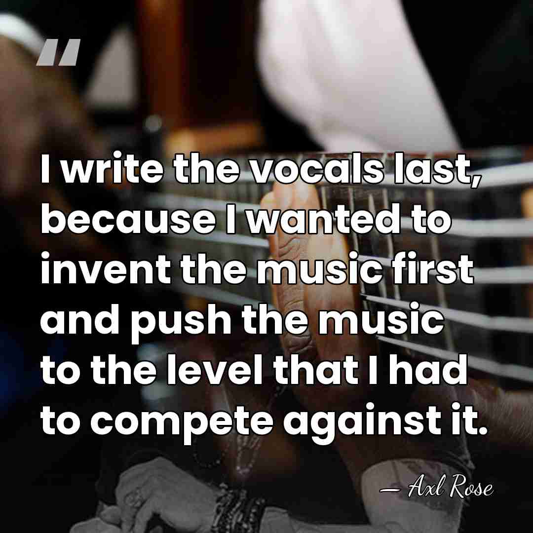 I write the vocals last, because I wanted to invent the music&hellip; - Axl Rose